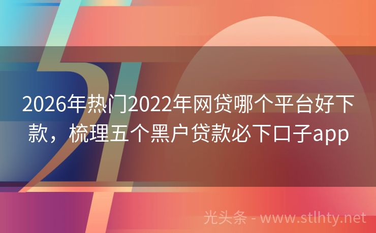 2026年热门2022年网贷哪个平台好下款，梳理五个黑户贷款必下口子app