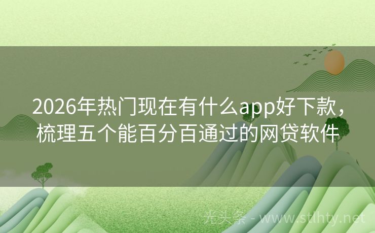2026年热门现在有什么app好下款，梳理五个能百分百通过的网贷软件