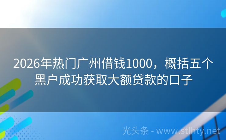 2026年热门广州借钱1000，概括五个黑户成功获取大额贷款的口子