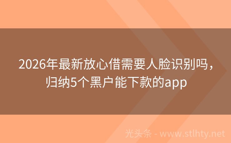 2026年最新放心借需要人脸识别吗，归纳5个黑户能下款的app