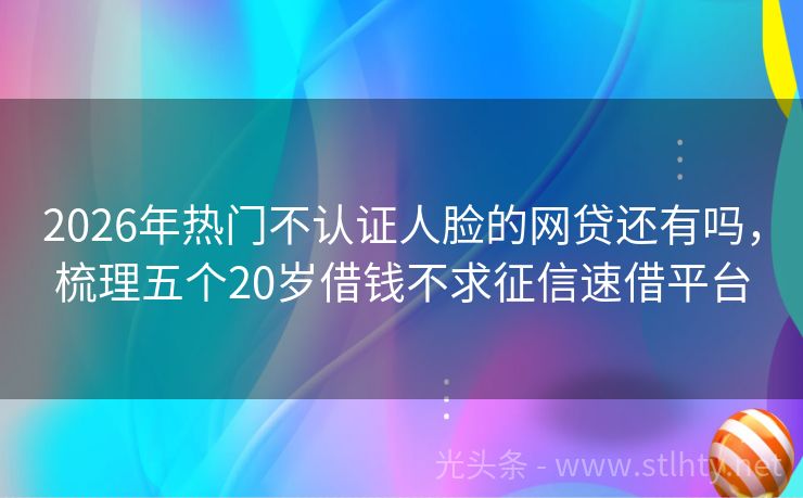 2026年热门不认证人脸的网贷还有吗，梳理五个20岁借钱不求征信速借平台