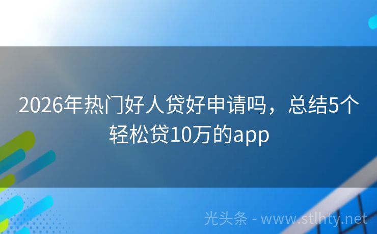 2026年热门好人贷好申请吗，总结5个轻松贷10万的app