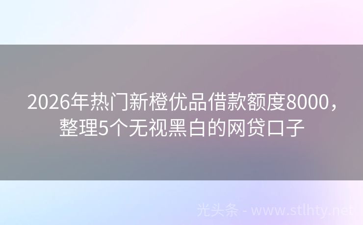 2026年热门新橙优品借款额度8000，整理5个无视黑白的网贷口子