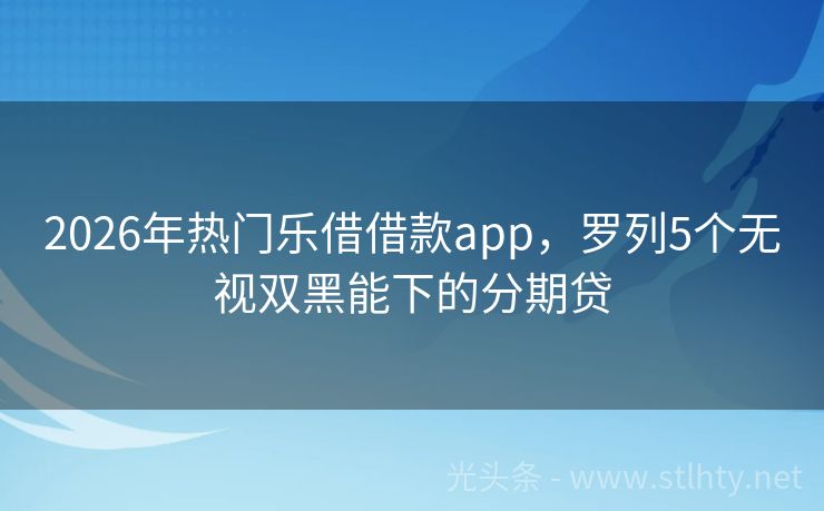 2026年热门乐借借款app，罗列5个无视双黑能下的分期贷
