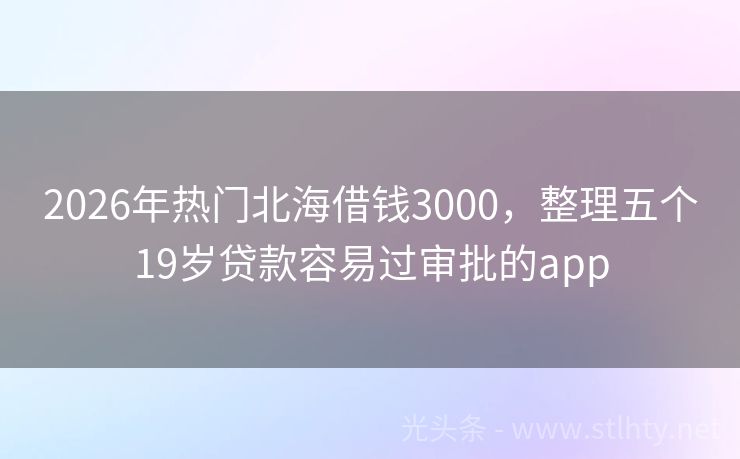 2026年热门北海借钱3000，整理五个19岁贷款容易过审批的app