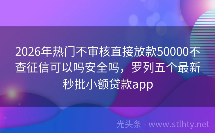 2026年热门不审核直接放款50000不查征信可以吗安全吗，罗列五个最新秒批小额贷款app