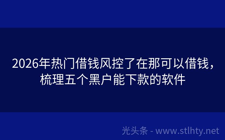 2026年热门借钱风控了在那可以借钱，梳理五个黑户能下款的软件