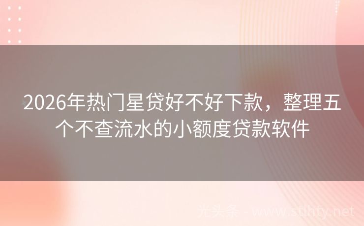 2026年热门星贷好不好下款，整理五个不查流水的小额度贷款软件