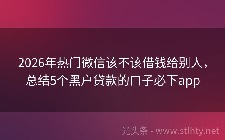 2026年热门微信该不该借钱给别人，总结5个黑户贷款的口子必下app