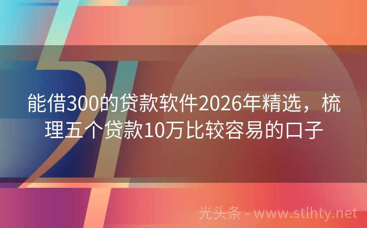 能借300的贷款软件2026年精选，梳理五个贷款10万比较容易的口子