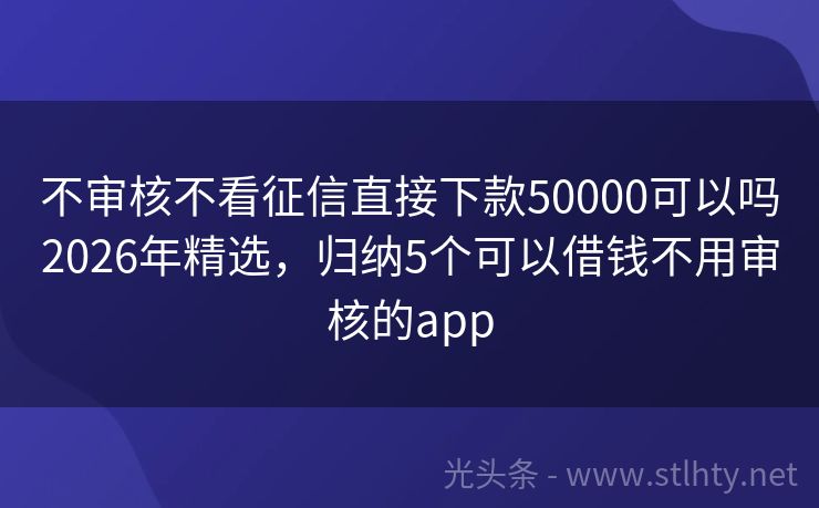 不审核不看征信直接下款50000可以吗2026年精选，归纳5个可以借钱不用审核的app