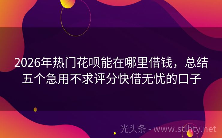 2026年热门花呗能在哪里借钱，总结五个急用不求评分快借无忧的口子