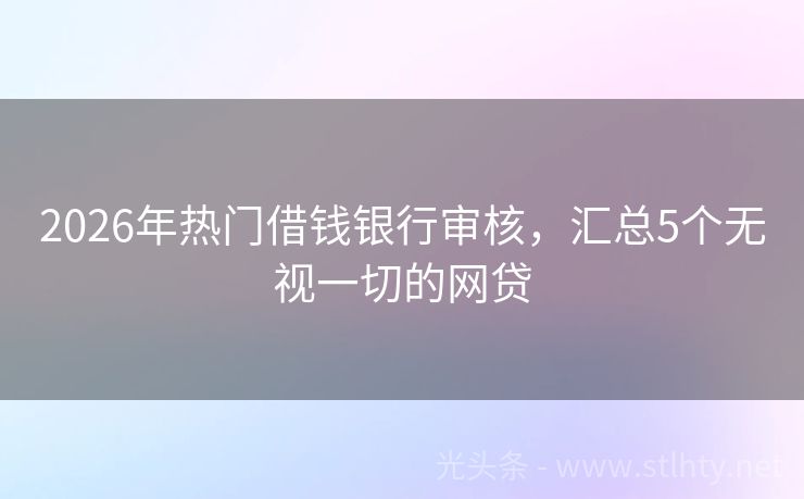 2026年热门借钱银行审核，汇总5个无视一切的网贷