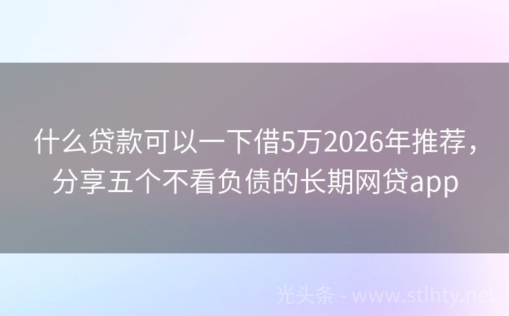 什么贷款可以一下借5万2026年推荐，分享五个不看负债的长期网贷app