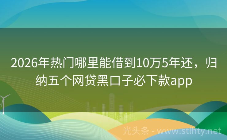 2026年热门哪里能借到10万5年还，归纳五个网贷黑口子必下款app