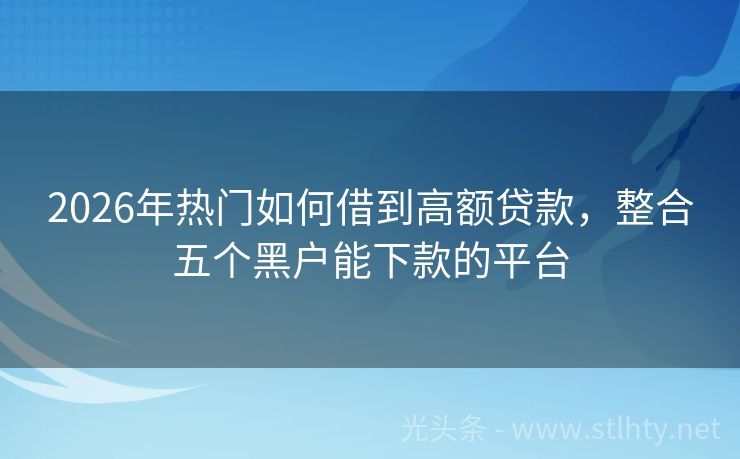 2026年热门如何借到高额贷款，整合五个黑户能下款的平台