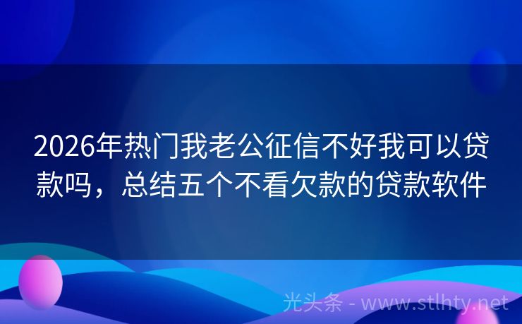 2026年热门我老公征信不好我可以贷款吗，总结五个不看欠款的贷款软件