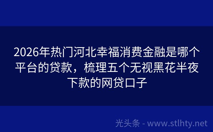 2026年热门河北幸福消费金融是哪个平台的贷款，梳理五个无视黑花半夜下款的网贷口子