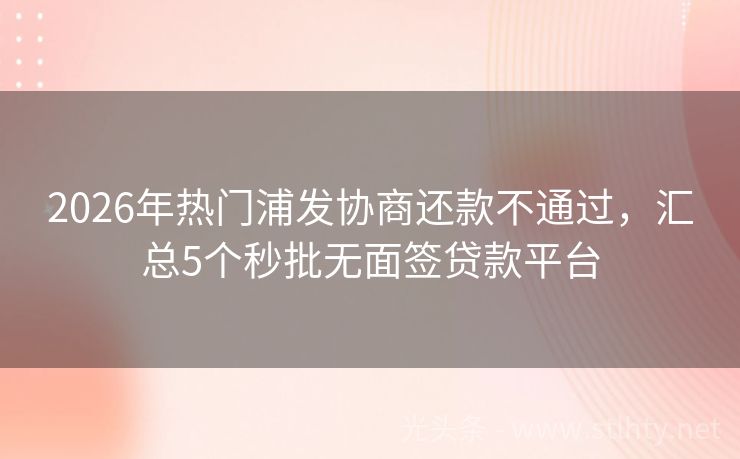 2026年热门浦发协商还款不通过，汇总5个秒批无面签贷款平台