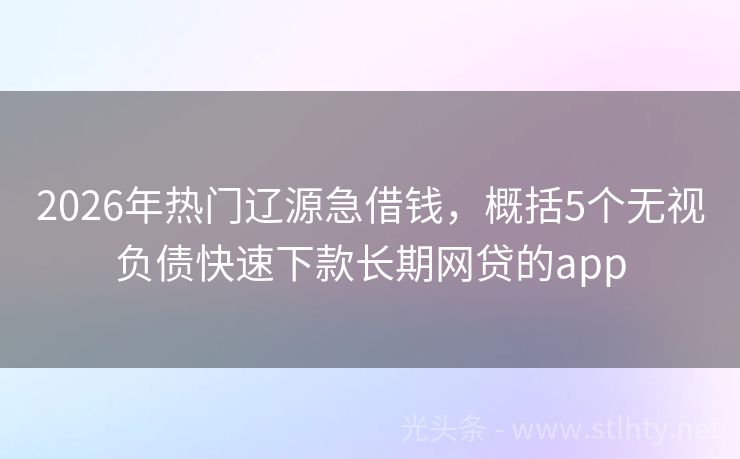 2026年热门辽源急借钱，概括5个无视负债快速下款长期网贷的app